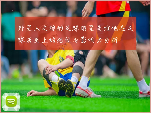 外星人之称的足球明星是谁他在足球历史上的地位与影响力分析