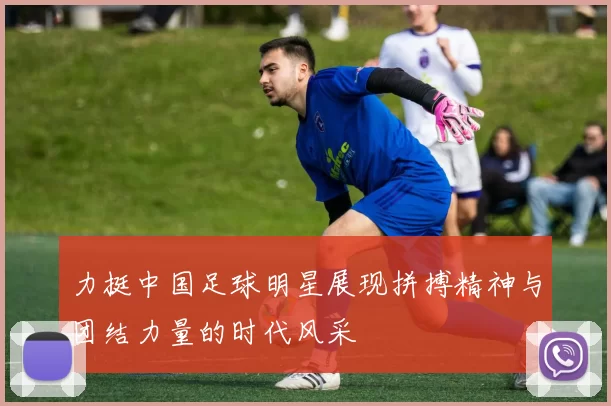力挺中国足球明星展现拼搏精神与团结力量的时代风采