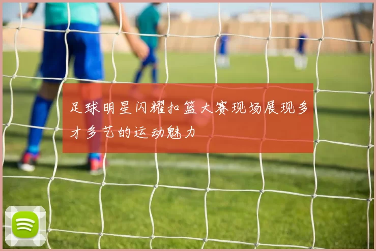 足球明星闪耀扣篮大赛现场展现多才多艺的运动魅力