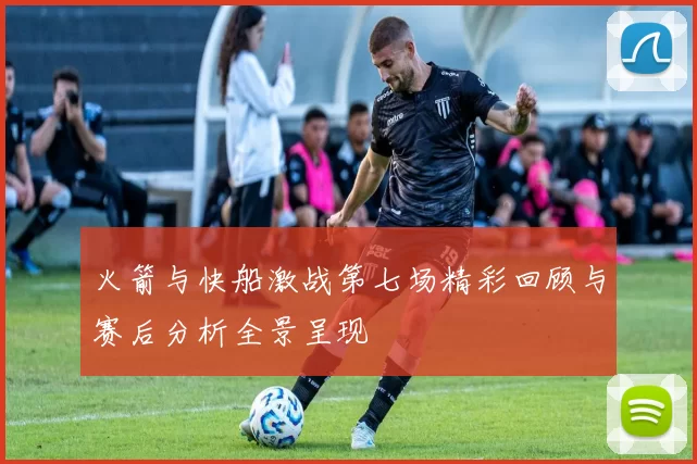 火箭与快船激战第七场精彩回顾与赛后分析全景呈现