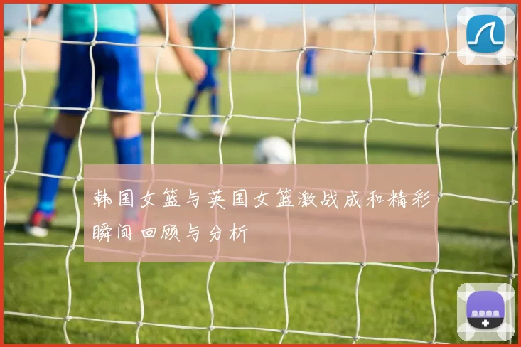 韩国女篮与英国女篮激战成和精彩瞬间回顾与分析
