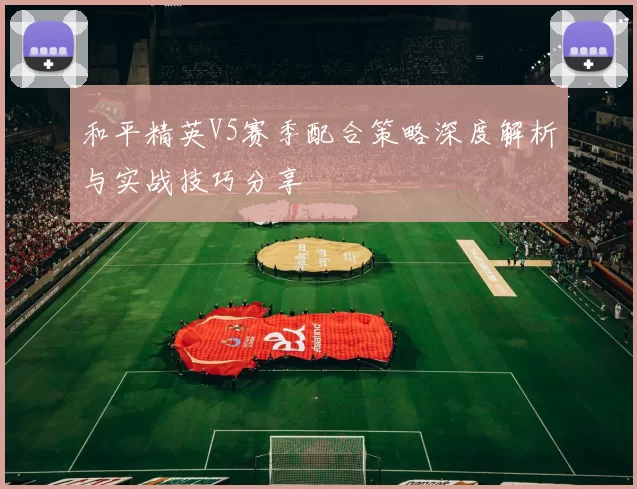 和平精英V5赛季配合策略深度解析与实战技巧分享