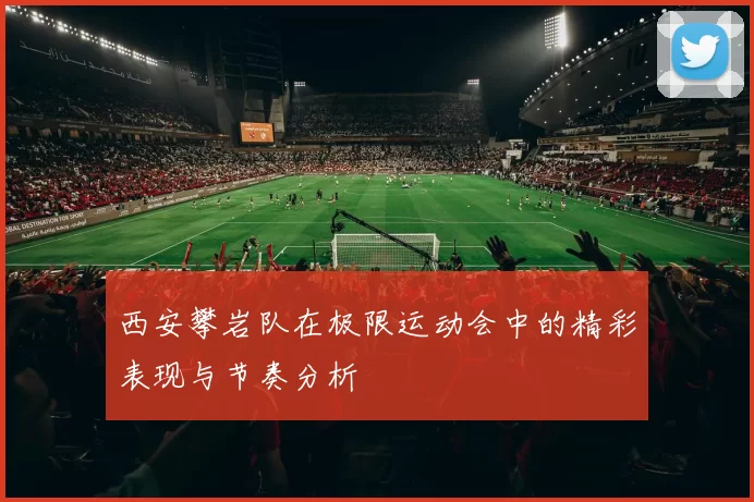 西安攀岩队在极限运动会中的精彩表现与节奏分析