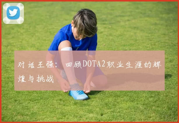 对话王强：回顾DOTA2职业生涯的辉煌与挑战
