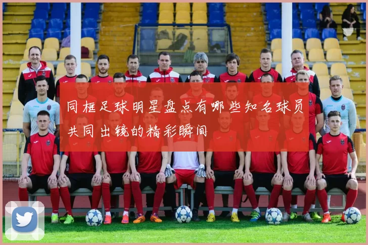 同框足球明星盘点有哪些知名球员共同出镜的精彩瞬间