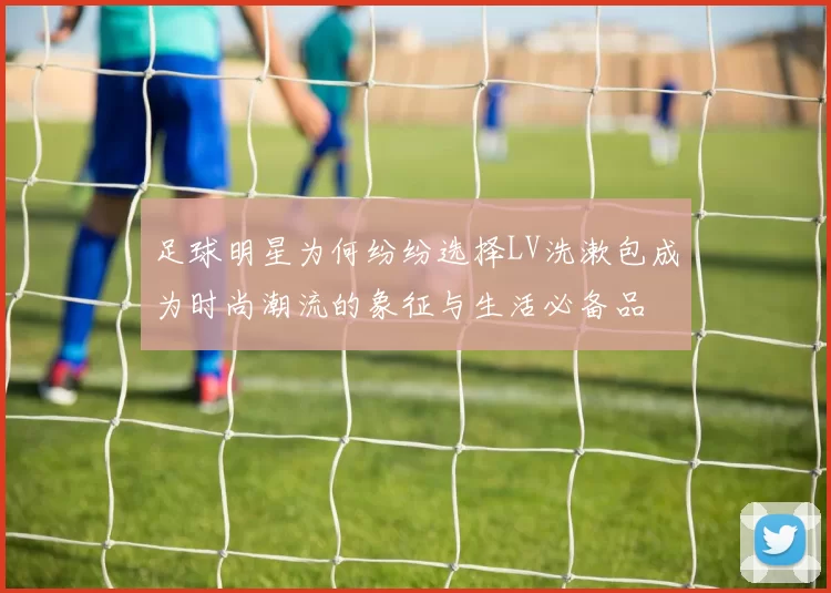 足球明星为何纷纷选择LV洗漱包成为时尚潮流的象征与生活必备品