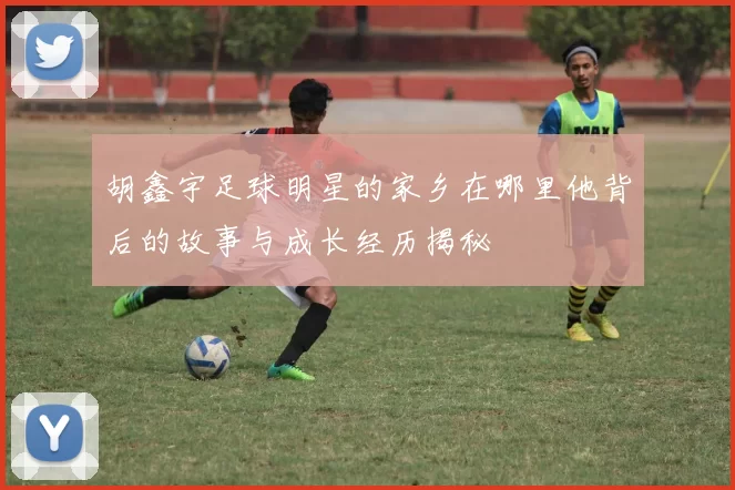 胡鑫宇足球明星的家乡在哪里他背后的故事与成长经历揭秘
