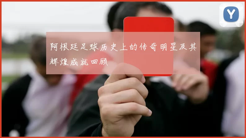 阿根廷足球历史上的传奇明星及其辉煌成就回顾
