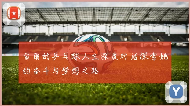 黄丽的乒乓球人生深度对话探索她的奋斗与梦想之路