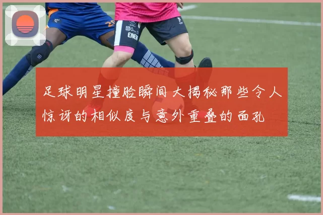 足球明星撞脸瞬间大揭秘那些令人惊讶的相似度与意外重叠的面孔