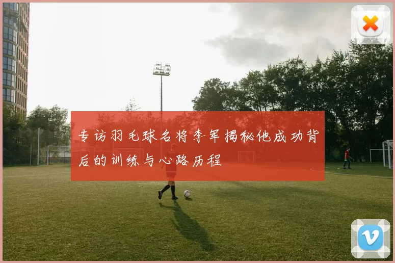 专访羽毛球名将李军揭秘他成功背后的训练与心路历程