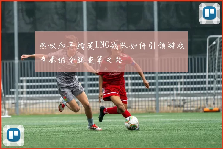 热议和平精英LNG战队如何引领游戏节奏的全新变革之路