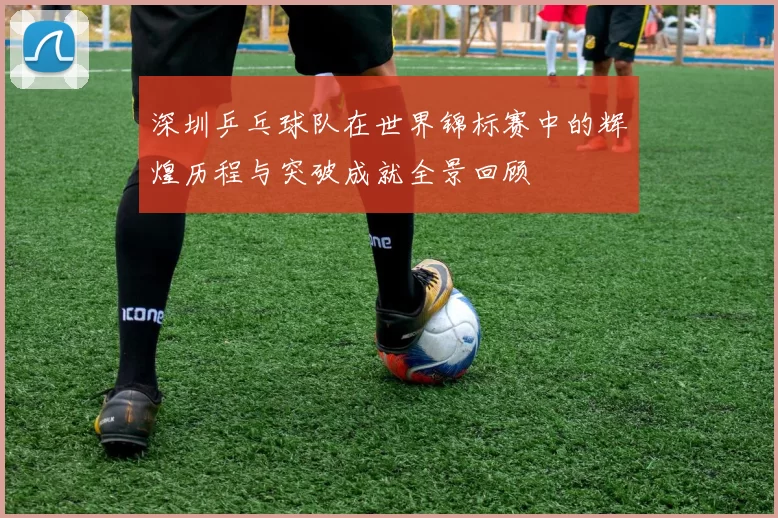 深圳乒乓球队在世界锦标赛中的辉煌历程与突破成就全景回顾
