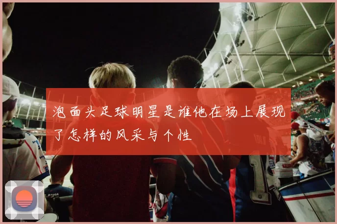 泡面头足球明星是谁他在场上展现了怎样的风采与个性