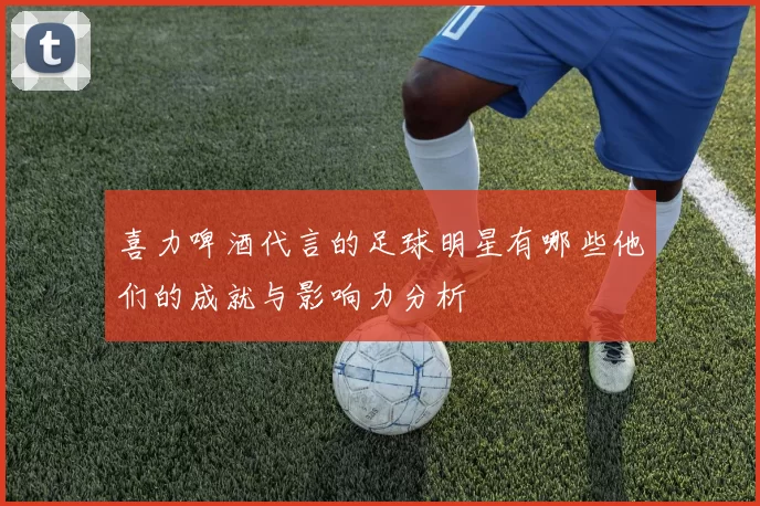 喜力啤酒代言的足球明星有哪些他们的成就与影响力分析