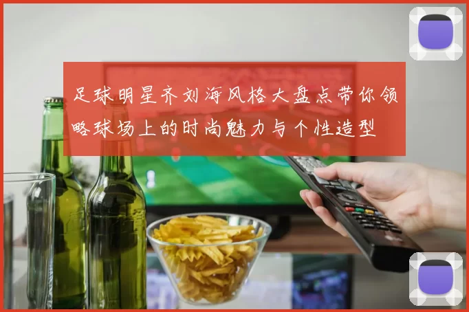 足球明星齐刘海风格大盘点带你领略球场上的时尚魅力与个性造型