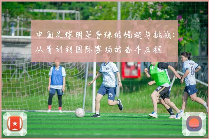 中国足球明星普琼的崛起与挑战：从青训到国际赛场的奋斗历程