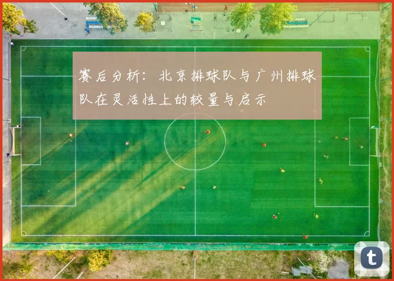 赛后分析：北京排球队与广州排球队在灵活性上的较量与启示