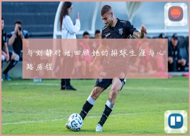 与刘静对话回顾她的排球生涯与心路历程