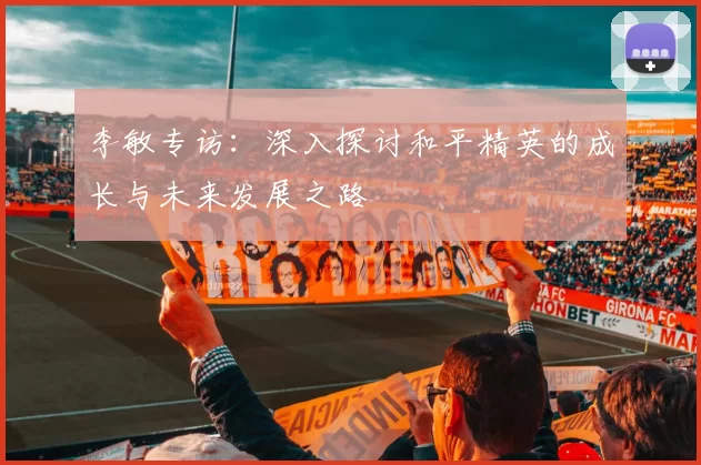 李敏专访：深入探讨和平精英的成长与未来发展之路