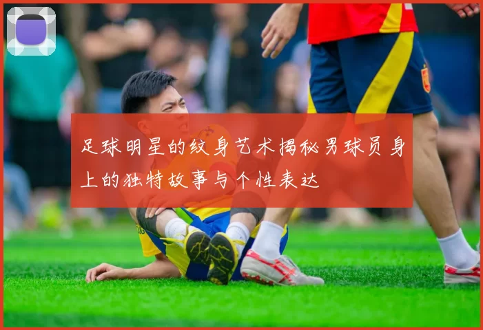 足球明星的纹身艺术揭秘男球员身上的独特故事与个性表达