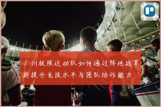 广州极限运动队如何通过阵地战革新提升竞技水平与团队协作能力