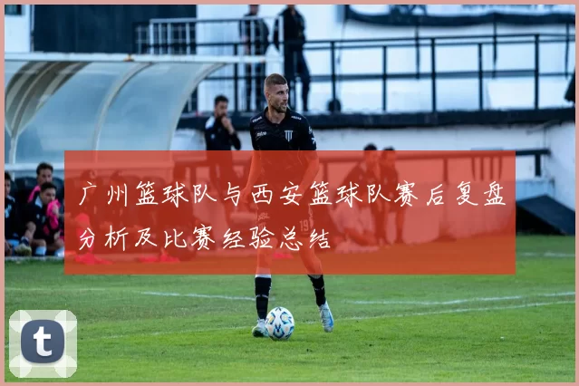 广州篮球队与西安篮球队赛后复盘分析及比赛经验总结
