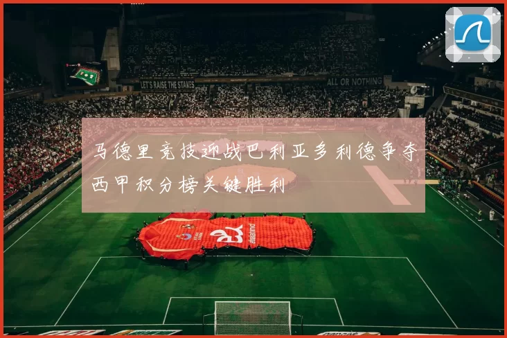马德里竞技迎战巴利亚多利德争夺西甲积分榜关键胜利
