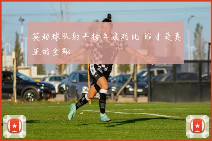 英超球队射手榜年度对比 谁才是真正的金靴