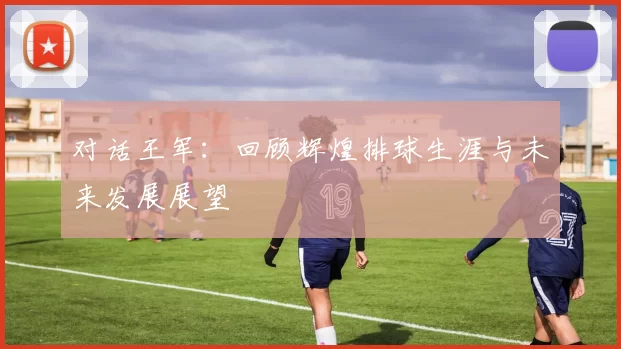 对话王军：回顾辉煌排球生涯与未来发展展望