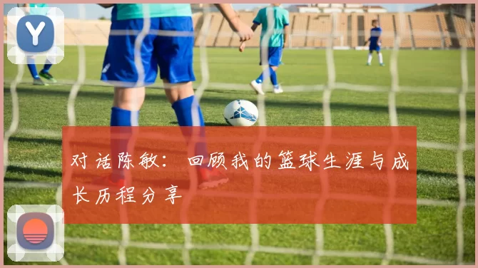 对话陈敏：回顾我的篮球生涯与成长历程分享