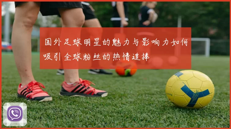 国外足球明星的魅力与影响力如何吸引全球粉丝的热情追捧