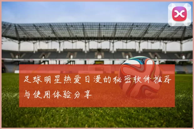 足球明星热爱日漫的秘密软件推荐与使用体验分享