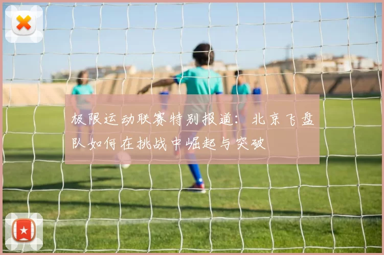极限运动联赛特别报道：北京飞盘队如何在挑战中崛起与突破