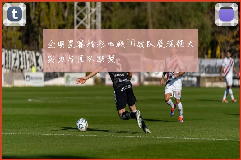 全明星赛精彩回顾IG战队展现强大实力与团队默契