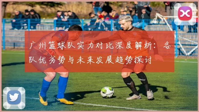 广州篮球队实力对比深度解析：各队优劣势与未来发展趋势探讨
