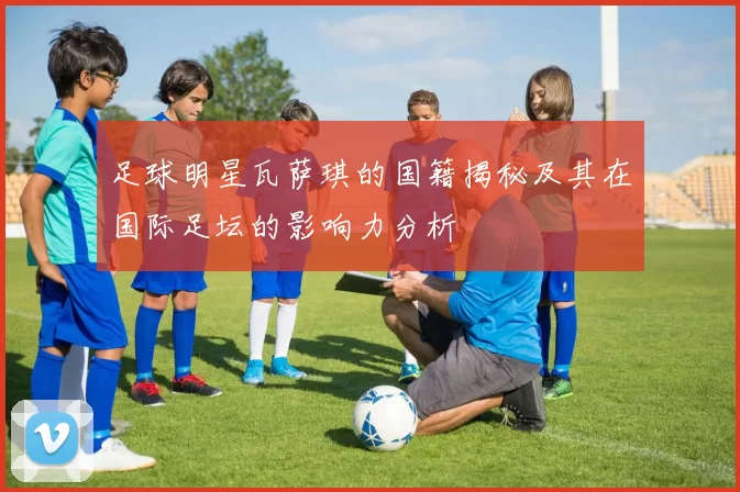 足球明星瓦萨琪的国籍揭秘及其在国际足坛的影响力分析