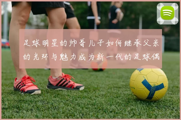 足球明星的帅哥儿子如何继承父亲的光环与魅力成为新一代的足球偶像
