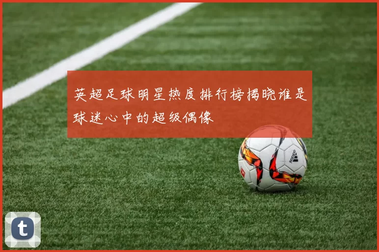 英超足球明星热度排行榜揭晓谁是球迷心中的超级偶像