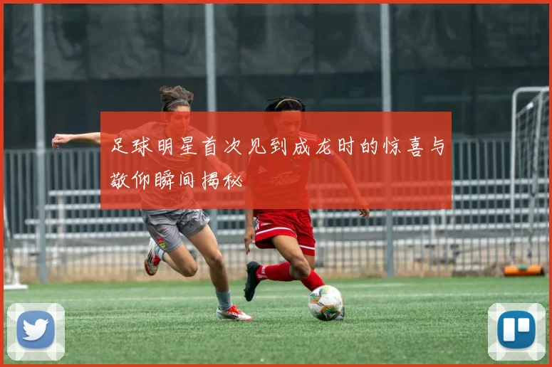 足球明星首次见到成龙时的惊喜与敬仰瞬间揭秘