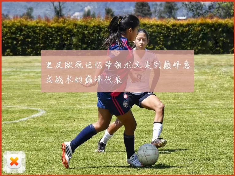 里皮欧冠记忆带领尤文走到巅峰意式战术的巅峰代表