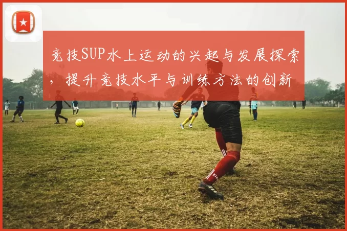 竞技SUP水上运动的兴起与发展探索，提升竞技水平与训练方法的创新路径