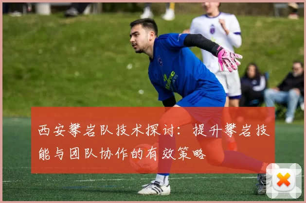 西安攀岩队技术探讨：提升攀岩技能与团队协作的有效策略