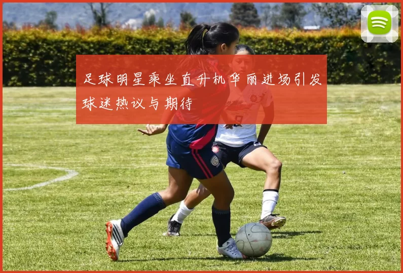 足球明星乘坐直升机华丽进场引发球迷热议与期待