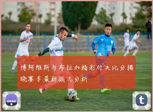 博阿维斯与布拉加精彩对决比分揭晓赛季最新战况分析