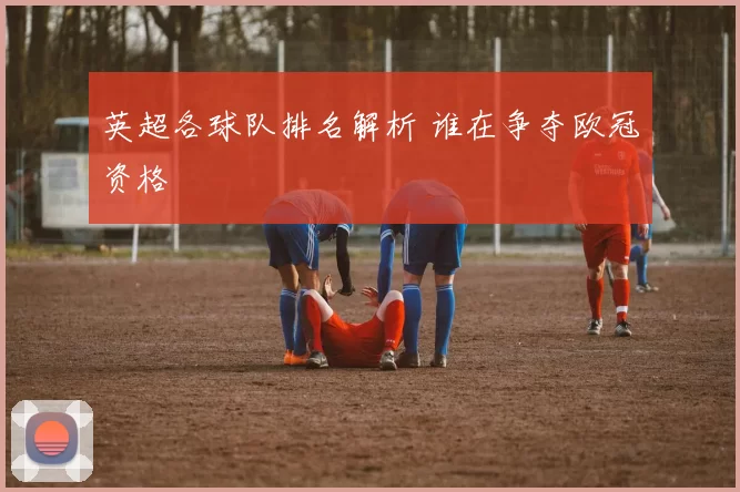 英超各球队排名解析 谁在争夺欧冠资格