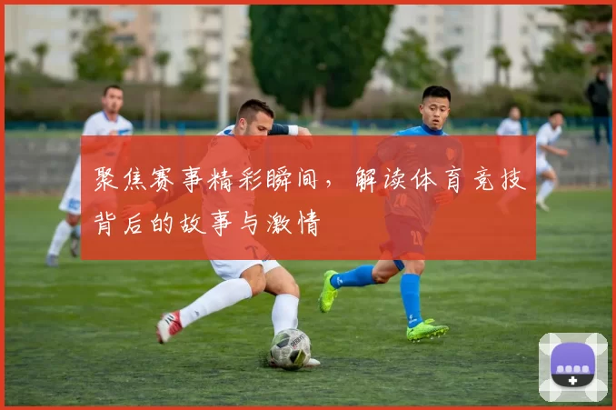 聚焦赛事精彩瞬间，解读体育竞技背后的故事与激情