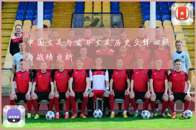 中国女足与南非女足历史交锋回顾与战绩分析