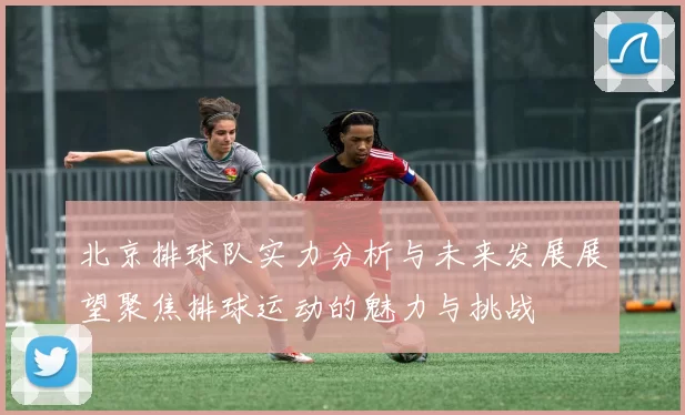 北京排球队实力分析与未来发展展望聚焦排球运动的魅力与挑战