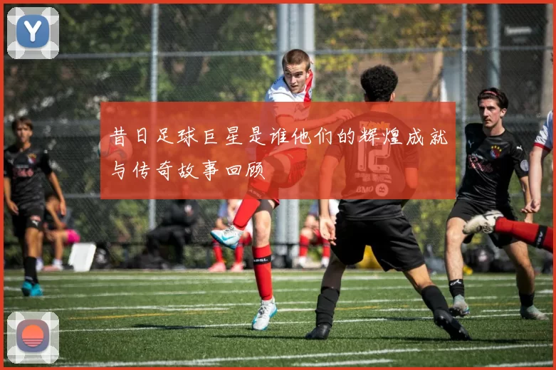 昔日足球巨星是谁他们的辉煌成就与传奇故事回顾